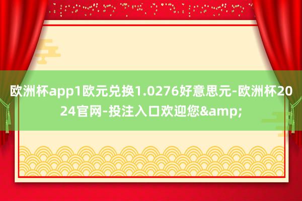 欧洲杯app1欧元兑换1.0276好意思元-欧洲杯2024官网-投注入口欢迎您&