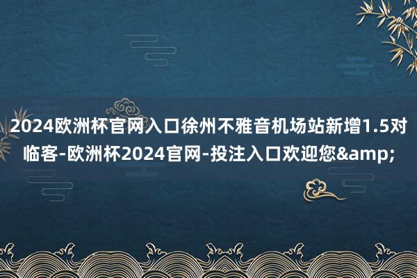 2024欧洲杯官网入口徐州不雅音机场站新增1.5对临客-欧洲杯2024官网-投注入口欢迎您&