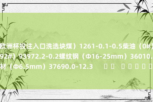 欧洲杯投注入口洗选块煤）1261-0.1-0.5柴油（0#）79221.6-1.2汽油（92#）93972.2-0.2螺纹钢（Φ16-25mm）36010.3-12.1高速线材（Φ6.5mm）37690.0-12.3      		  					  -欧洲杯2024官网-投注入口欢迎您&