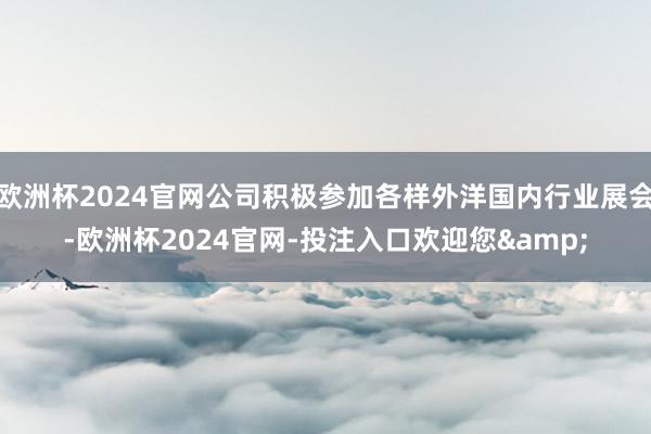 欧洲杯2024官网公司积极参加各样外洋国内行业展会-欧洲杯2024官网-投注入口欢迎您&