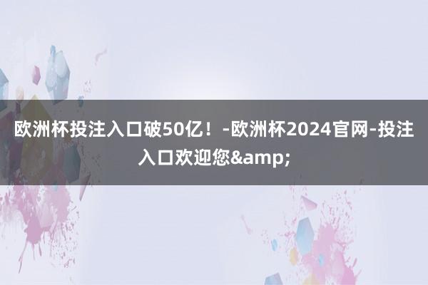 欧洲杯投注入口破50亿！-欧洲杯2024官网-投注入口欢迎您&
