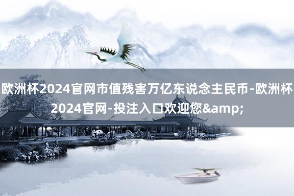 欧洲杯2024官网市值残害万亿东说念主民币-欧洲杯2024官网-投注入口欢迎您&