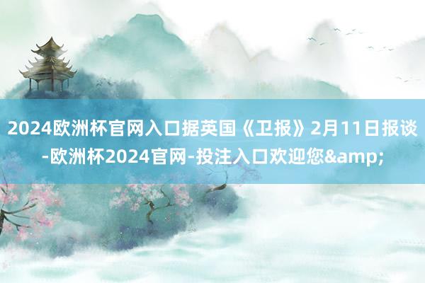 2024欧洲杯官网入口据英国《卫报》2月11日报谈-欧洲杯2024官网-投注入口欢迎您&