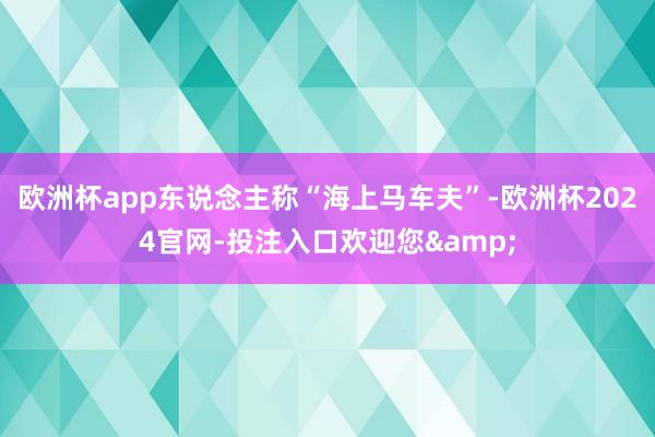 欧洲杯app东说念主称“海上马车夫”-欧洲杯2024官网-投注入口欢迎您&