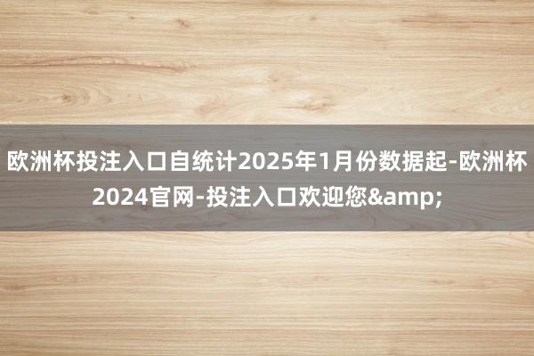 欧洲杯投注入口自统计2025年1月份数据起-欧洲杯2024官网-投注入口欢迎您&