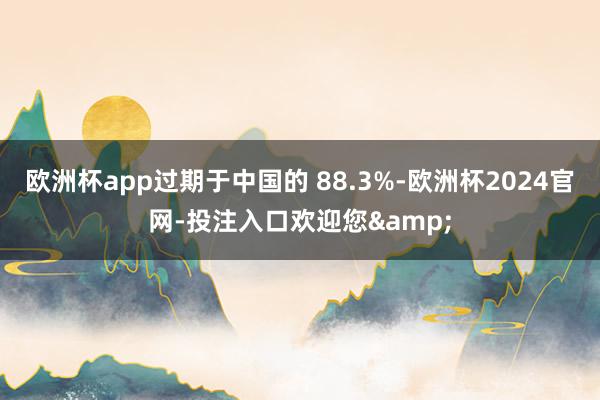 欧洲杯app过期于中国的 88.3%-欧洲杯2024官网-投注入口欢迎您&