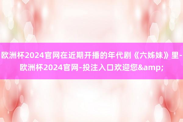 欧洲杯2024官网在近期开播的年代剧《六姊妹》里-欧洲杯2024官网-投注入口欢迎您&