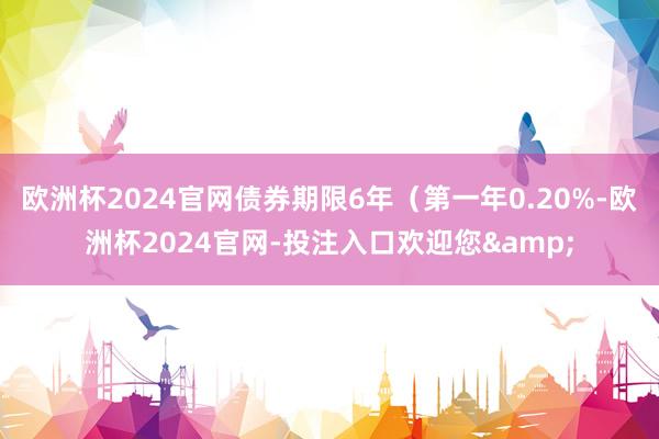 欧洲杯2024官网债券期限6年（第一年0.20%-欧洲杯2024官网-投注入口欢迎您&