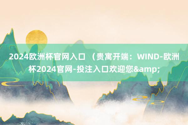 2024欧洲杯官网入口 　　（贵寓开端：WIND-欧洲杯2024官网-投注入口欢迎您&