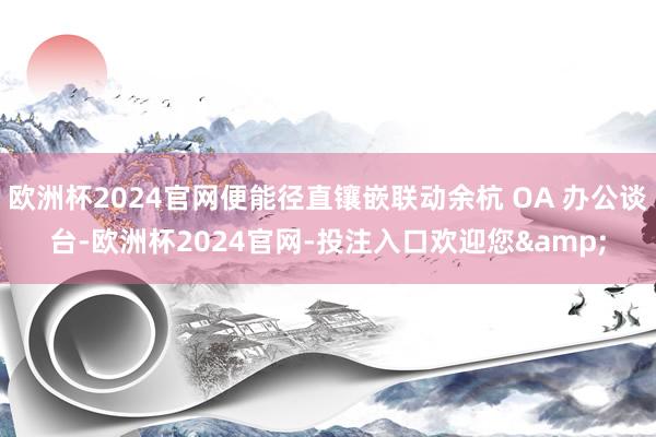 欧洲杯2024官网便能径直镶嵌联动余杭 OA 办公谈台-欧洲杯2024官网-投注入口欢迎您&