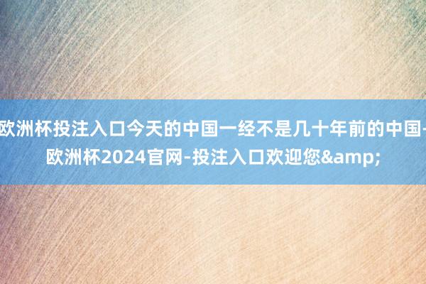 欧洲杯投注入口今天的中国一经不是几十年前的中国-欧洲杯2024官网-投注入口欢迎您&