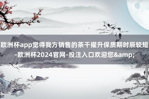 欧洲杯app觉得我方销售的茶干擢升保质期时辰较短-欧洲杯2024官网-投注入口欢迎您&