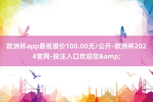 欧洲杯app最低报价100.00元/公斤-欧洲杯2024官网-投注入口欢迎您&
