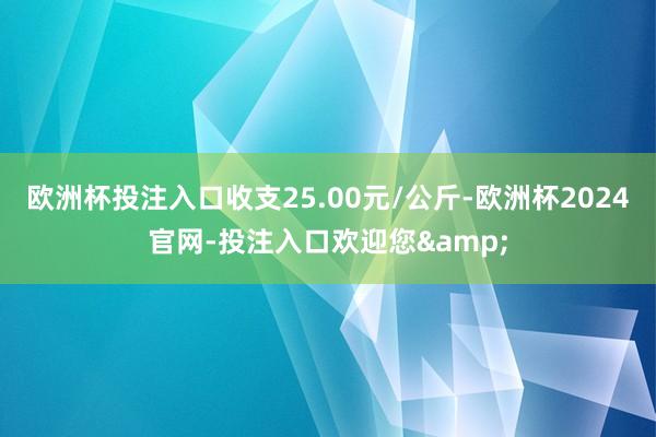 欧洲杯投注入口收支25.00元/公斤-欧洲杯2024官网-投注入口欢迎您&