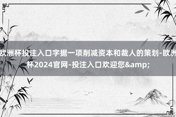 欧洲杯投注入口字据一项削减资本和裁人的策划-欧洲杯2024官网-投注入口欢迎您&