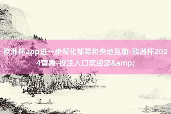 欧洲杯app进一步深化部际和央地互助-欧洲杯2024官网-投注入口欢迎您&
