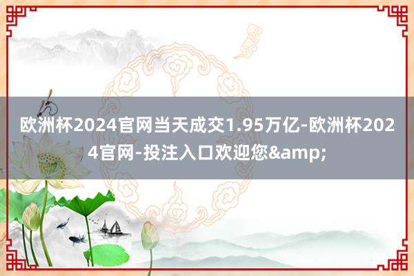 欧洲杯2024官网当天成交1.95万亿-欧洲杯2024官网-投注入口欢迎您&