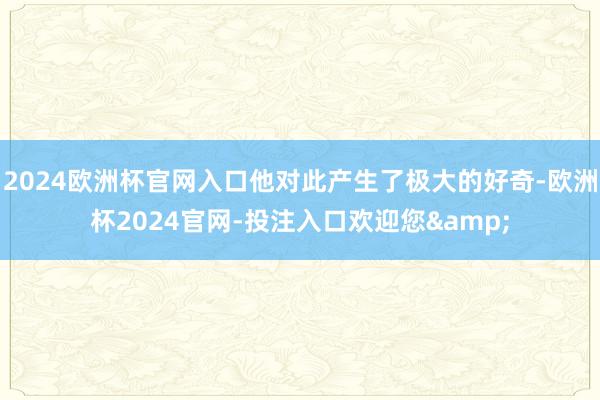 2024欧洲杯官网入口他对此产生了极大的好奇-欧洲杯2024官网-投注入口欢迎您&