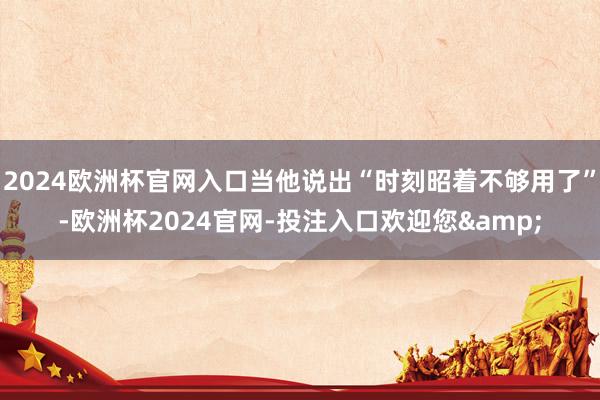 2024欧洲杯官网入口当他说出“时刻昭着不够用了”-欧洲杯2024官网-投注入口欢迎您&