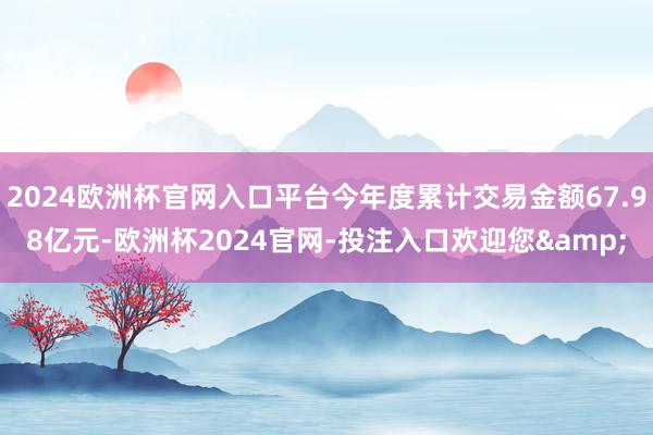 2024欧洲杯官网入口平台今年度累计交易金额67.98亿元-欧洲杯2024官网-投注入口欢迎您&