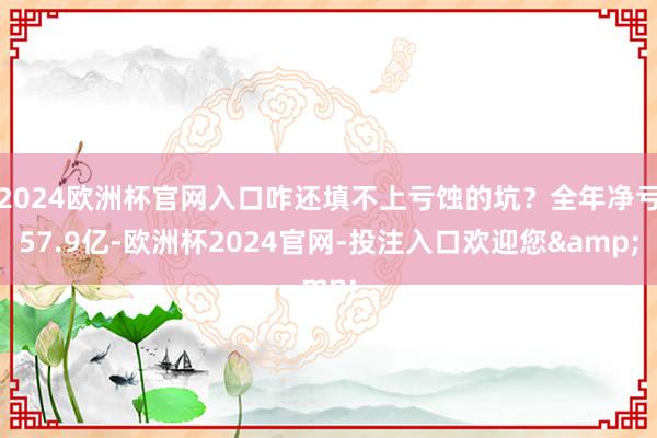 2024欧洲杯官网入口咋还填不上亏蚀的坑？全年净亏57.9亿-欧洲杯2024官网-投注入口欢迎您&