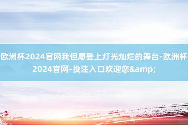 欧洲杯2024官网我但愿登上灯光灿烂的舞台-欧洲杯2024官网-投注入口欢迎您&