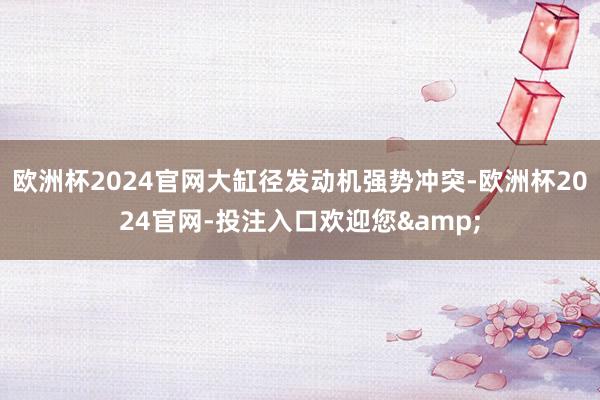 欧洲杯2024官网大缸径发动机强势冲突-欧洲杯2024官网-投注入口欢迎您&