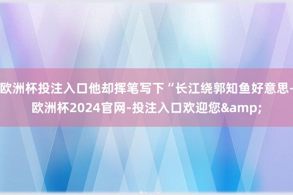 欧洲杯投注入口他却挥笔写下“长江绕郭知鱼好意思-欧洲杯2024官网-投注入口欢迎您&