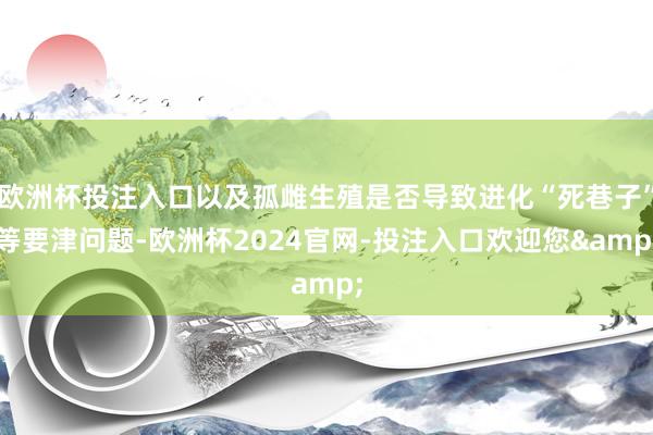 欧洲杯投注入口以及孤雌生殖是否导致进化“死巷子”等要津问题-欧洲杯2024官网-投注入口欢迎您&