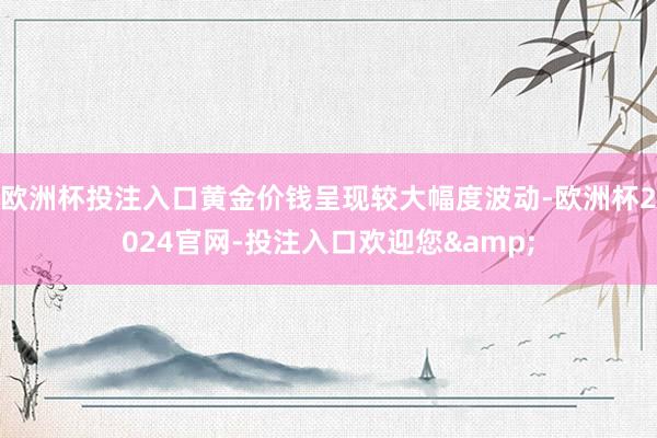 欧洲杯投注入口黄金价钱呈现较大幅度波动-欧洲杯2024官网-投注入口欢迎您&