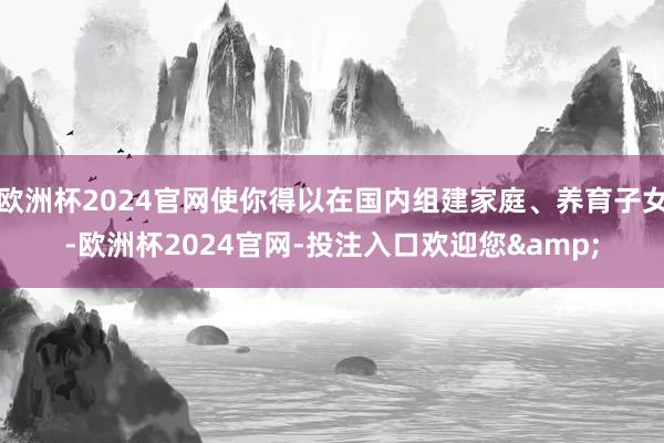 欧洲杯2024官网使你得以在国内组建家庭、养育子女-欧洲杯2024官网-投注入口欢迎您&