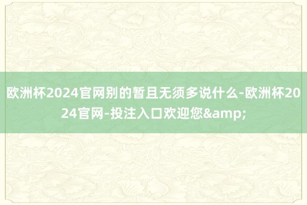 欧洲杯2024官网别的暂且无须多说什么-欧洲杯2024官网-投注入口欢迎您&