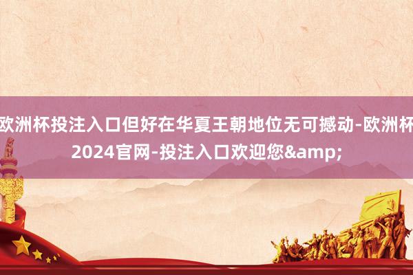 欧洲杯投注入口但好在华夏王朝地位无可撼动-欧洲杯2024官网-投注入口欢迎您&