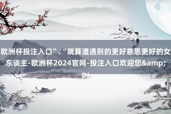 欧洲杯投注入口”.“就算遭遇别的更好意思更好的女东谈主-欧洲杯2024官网-投注入口欢迎您&