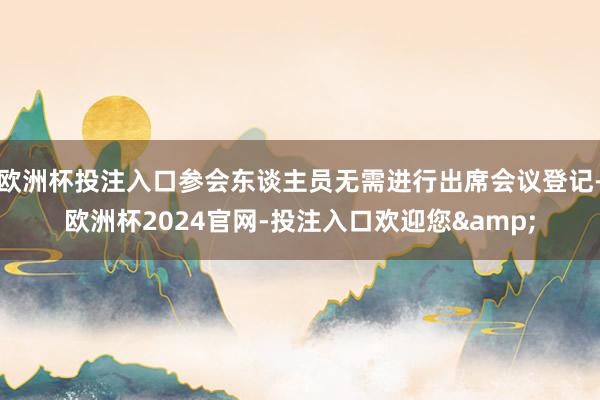 欧洲杯投注入口参会东谈主员无需进行出席会议登记-欧洲杯2024官网-投注入口欢迎您&