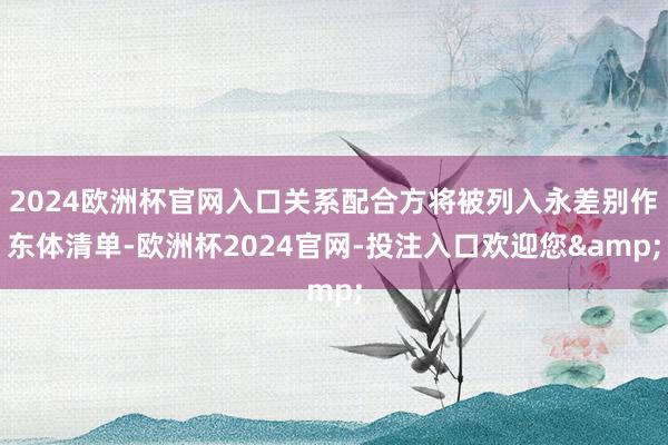 2024欧洲杯官网入口关系配合方将被列入永差别作东体清单-欧洲杯2024官网-投注入口欢迎您&