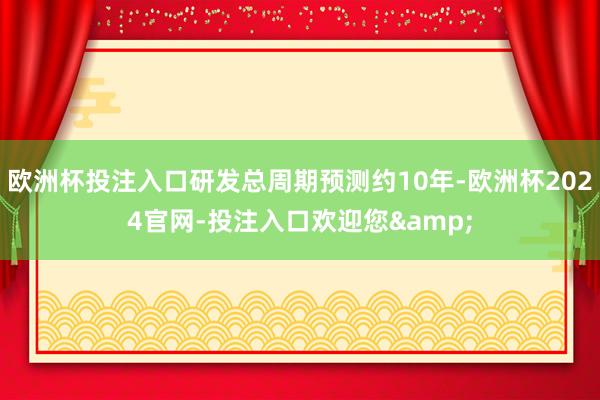 欧洲杯投注入口研发总周期预测约10年-欧洲杯2024官网-投注入口欢迎您&