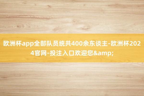 欧洲杯app全部队员统共400余东谈主-欧洲杯2024官网-投注入口欢迎您&
