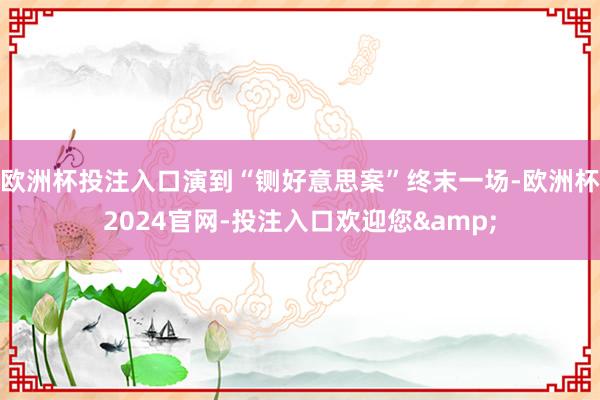 欧洲杯投注入口演到“铡好意思案”终末一场-欧洲杯2024官网-投注入口欢迎您&