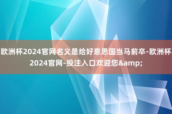 欧洲杯2024官网名义是给好意思国当马前卒-欧洲杯2024官网-投注入口欢迎您&