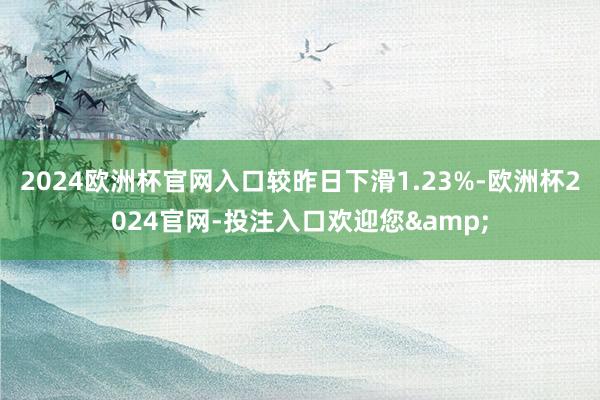 2024欧洲杯官网入口较昨日下滑1.23%-欧洲杯2024官网-投注入口欢迎您&