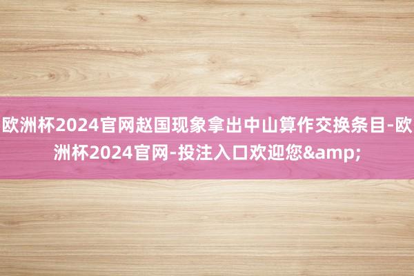 欧洲杯2024官网赵国现象拿出中山算作交换条目-欧洲杯2024官网-投注入口欢迎您&