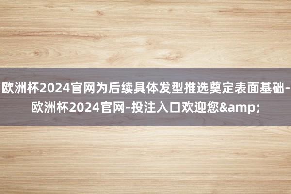 欧洲杯2024官网为后续具体发型推选奠定表面基础-欧洲杯2024官网-投注入口欢迎您&
