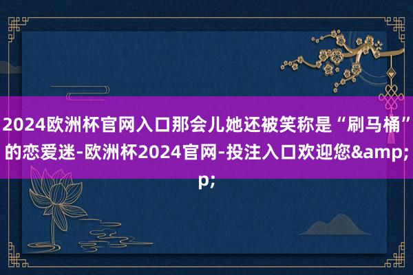 2024欧洲杯官网入口那会儿她还被笑称是“刷马桶”的恋爱迷-欧洲杯2024官网-投注入口欢迎您&