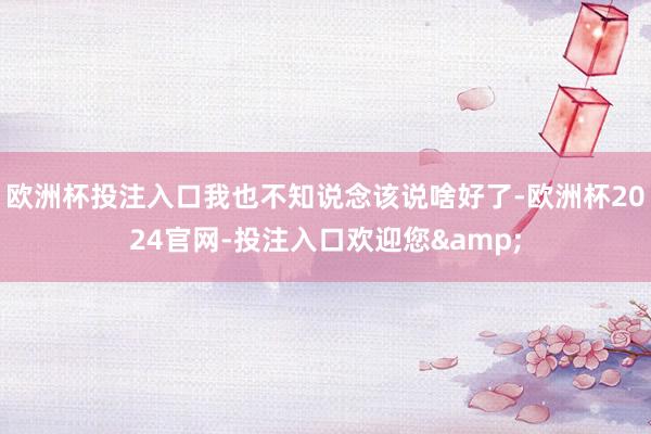 欧洲杯投注入口我也不知说念该说啥好了-欧洲杯2024官网-投注入口欢迎您&