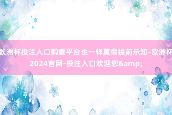 欧洲杯投注入口购票平台也一样莫得提前示知-欧洲杯2024官网-投注入口欢迎您&