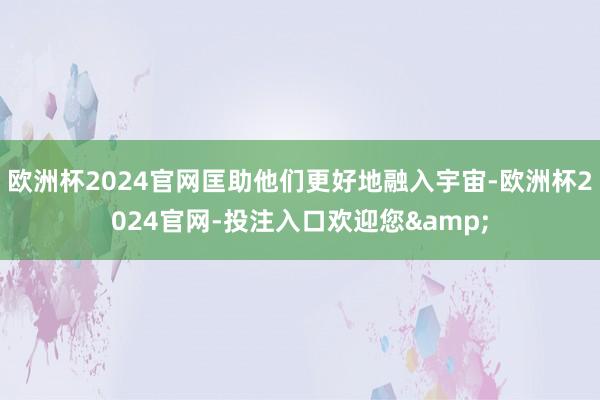 欧洲杯2024官网匡助他们更好地融入宇宙-欧洲杯2024官网-投注入口欢迎您&