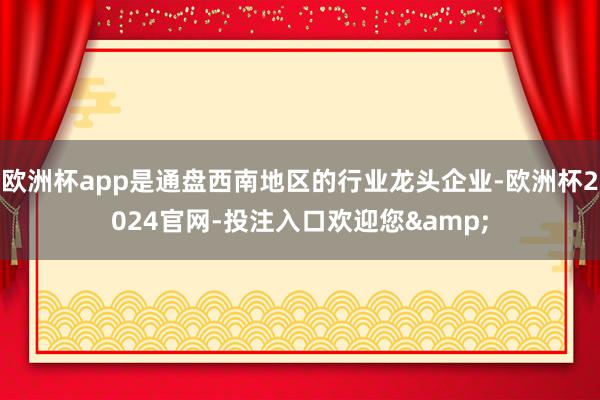 欧洲杯app是通盘西南地区的行业龙头企业-欧洲杯2024官网-投注入口欢迎您&