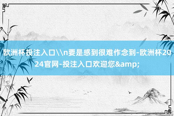 欧洲杯投注入口\n要是感到很难作念到-欧洲杯2024官网-投注入口欢迎您&