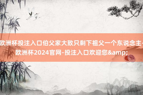 欧洲杯投注入口伯父家大致只剩下祖父一个东说念主-欧洲杯2024官网-投注入口欢迎您&